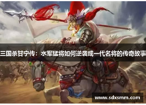 三国杀甘宁传:水军猛将如何逆袭成一代名将的传奇故事 三国杀甘宁传:水军猛将如何逆袭成一代名将的传奇故事